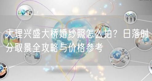 大理兴盛大桥婚纱照怎么拍？日落时分取景全攻略与价格参考