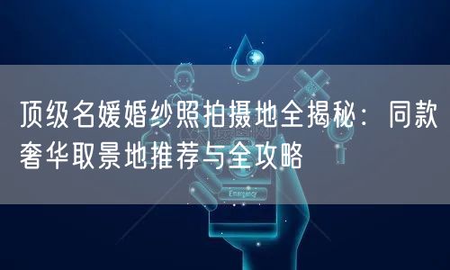 顶级名媛婚纱照拍摄地全揭秘：同款奢华取景地推荐与全攻略