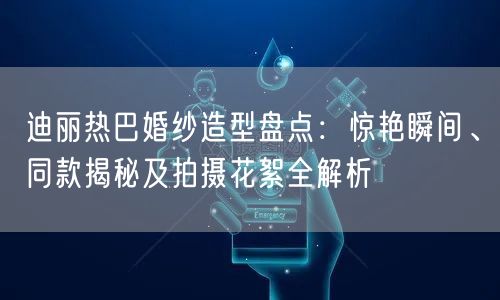 迪丽热巴婚纱造型盘点：惊艳瞬间、同款揭秘及拍摄花絮全解析