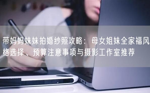 带妈妈妹妹拍婚纱照攻略：母女姐妹全家福风格选择、预算注意事项与摄影工作室推荐