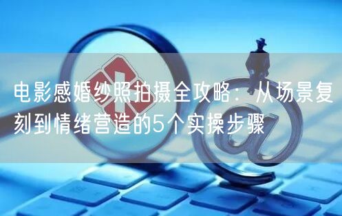 电影感婚纱照拍摄全攻略：从场景复刻到情绪营造的5个实操步骤