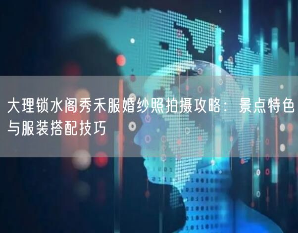 大理锁水阁秀禾服婚纱照拍摄攻略：景点特色与服装搭配技巧