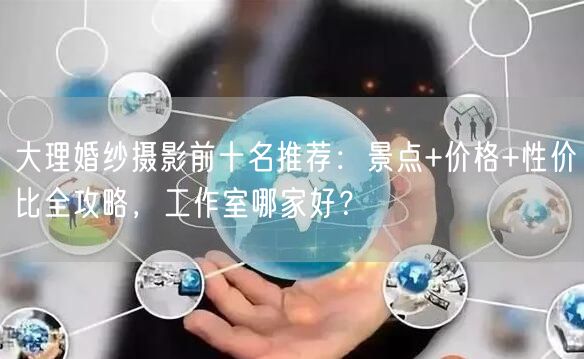 大理婚纱摄影前十名推荐：景点+价格+性价比全攻略，工作室哪家好？