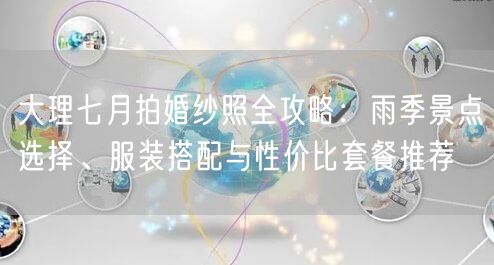 大理七月拍婚纱照全攻略：雨季景点选择、服装搭配与性价比套餐推荐