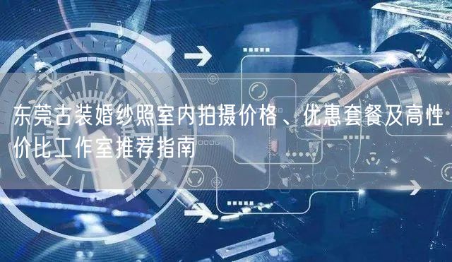 东莞古装婚纱照室内拍摄价格、优惠套餐及高性价比工作室推荐指南