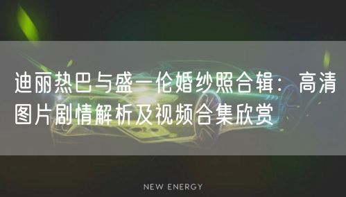 迪丽热巴与盛一伦婚纱照合辑：高清图片剧情解析及视频合集欣赏