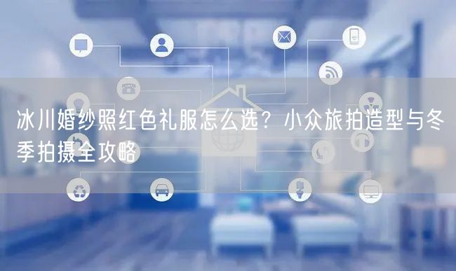 冰川婚纱照红色礼服怎么选？小众旅拍造型与冬季拍摄全攻略