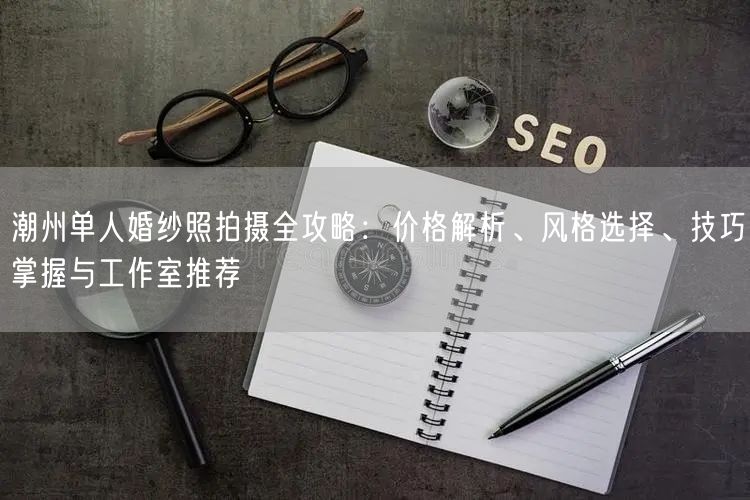 潮州单人婚纱照拍摄全攻略：价格解析、风格选择、技巧掌握与工作室推荐