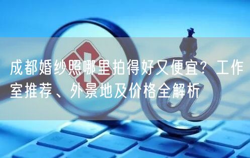 成都婚纱照哪里拍得好又便宜？工作室推荐、外景地及价格全解析