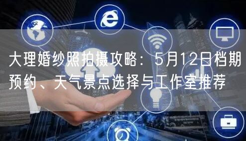 大理婚纱照拍摄攻略：5月12日档期预约、天气景点选择与工作室推荐