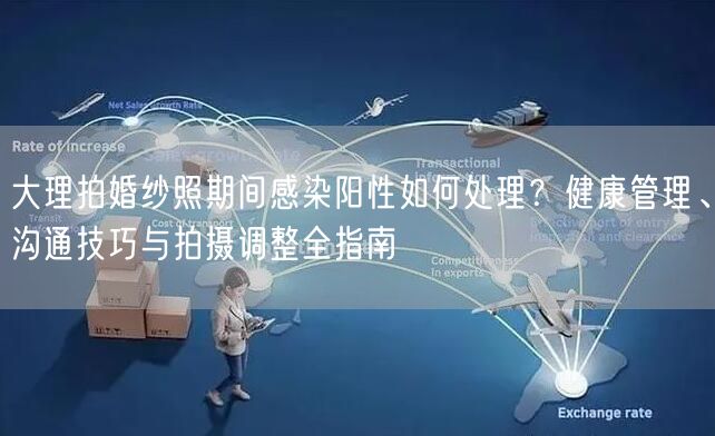 大理拍婚纱照期间感染阳性如何处理？健康管理、沟通技巧与拍摄调整全指南