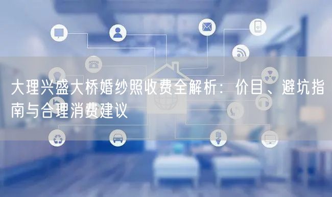 大理兴盛大桥婚纱照收费全解析：价目、避坑指南与合理消费建议