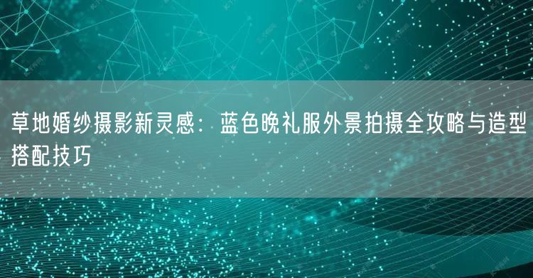 草地婚纱摄影新灵感：蓝色晚礼服外景拍摄全攻略与造型搭配技巧