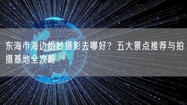 东海市海边婚纱摄影去哪好？五大景点推荐与拍摄基地全攻略