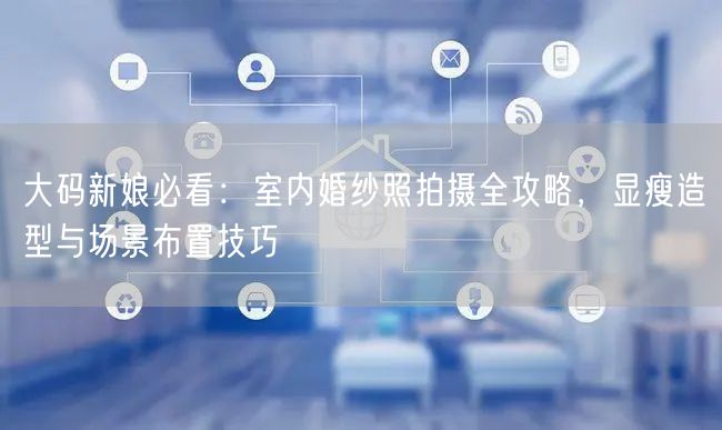 大码新娘必看：室内婚纱照拍摄全攻略，显瘦造型与场景布置技巧