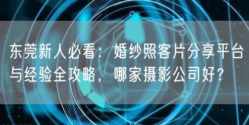 东莞新人必看：婚纱照客片分享平台与经验全攻略，哪家摄影公司好？