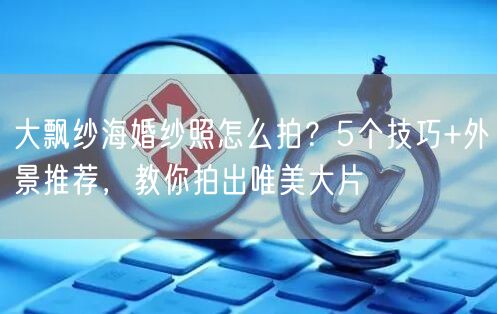 大飘纱海婚纱照怎么拍？5个技巧+外景推荐，教你拍出唯美大片