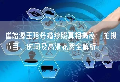崔始源王珞丹婚纱照真相揭秘：拍摄节目、时间及高清花絮全解析