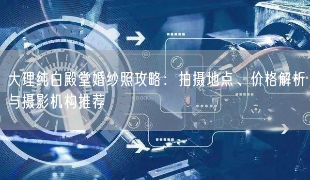 大理纯白殿堂婚纱照攻略：拍摄地点、价格解析与摄影机构推荐
