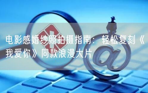 电影感婚纱照拍摄指南：轻松复刻《我爱你》同款浪漫大片