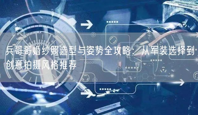 兵哥哥婚纱照造型与姿势全攻略：从军装选择到创意拍摄风格推荐