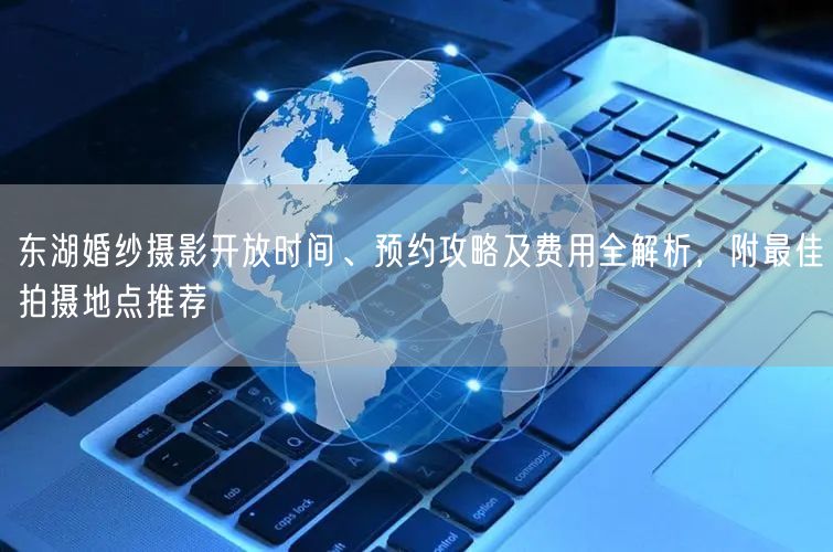 东湖婚纱摄影开放时间、预约攻略及费用全解析，附最佳拍摄地点推荐