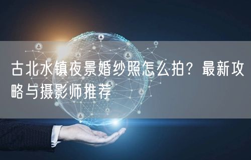 古北水镇夜景婚纱照怎么拍？最新攻略与摄影师推荐