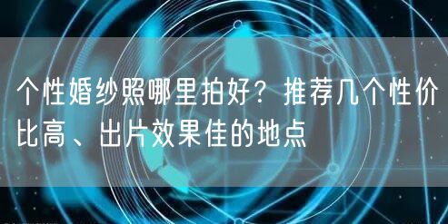个性婚纱照哪里拍好？推荐几个性价比高、出片效果佳的地点
