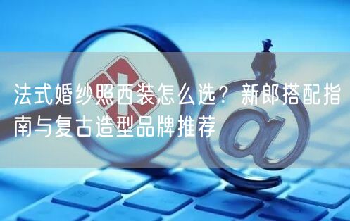 法式婚纱照西装怎么选?新郎搭配指南与复古造型品牌推荐