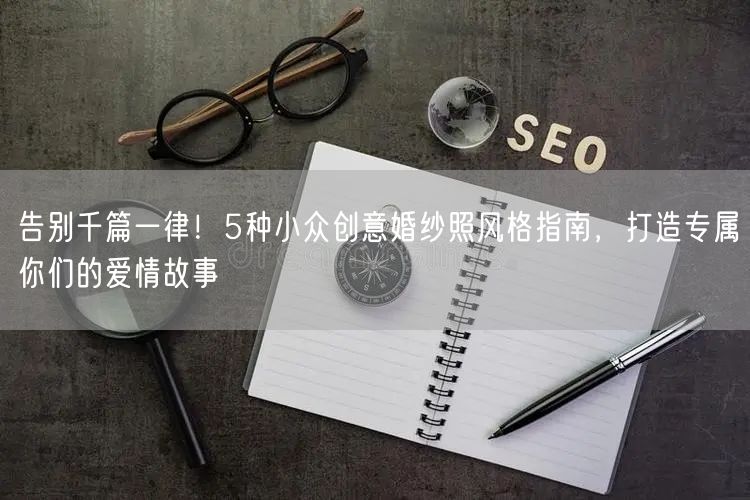 告别千篇一律！5种小众创意婚纱照风格指南，打造专属你们的爱情故事