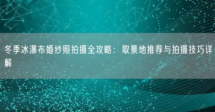 冬季冰瀑布婚纱照拍摄全攻略：取景地推荐与拍摄技巧详解