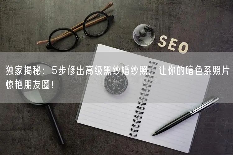 独家揭秘：5步修出高级黑纱婚纱照，让你的暗色系照片惊艳朋友圈！