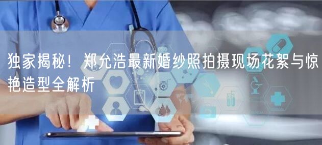 独家揭秘！郑允浩最新婚纱照拍摄现场花絮与惊艳造型全解析