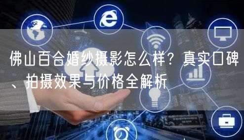 佛山百合婚纱摄影怎么样？真实口碑、拍摄效果与价格全解析