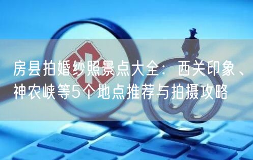 房县拍婚纱照景点大全：西关印象、神农峡等5个地点推荐与拍摄攻略