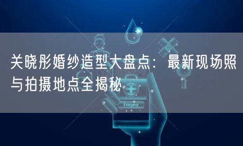 关晓彤婚纱造型大盘点：最新现场照与拍摄地点全揭秘