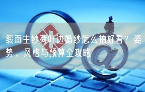 缎面主纱荷叶边婚纱怎么拍好看？姿势、风格与预算全攻略