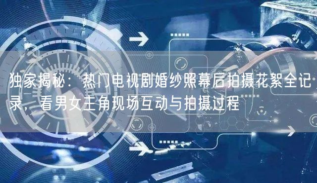 独家揭秘：热门电视剧婚纱照幕后拍摄花絮全记录，看男女主角现场互动与拍摄过程