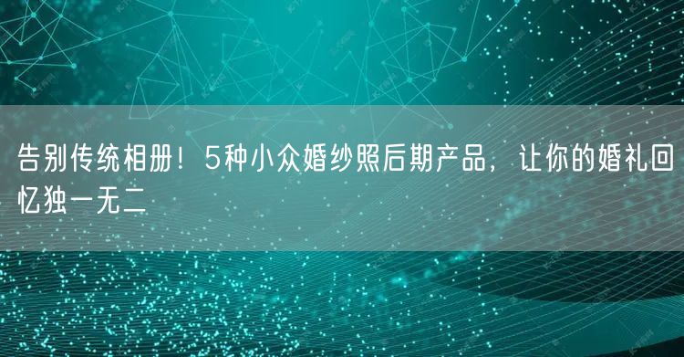 告别传统相册！5种小众婚纱照后期产品，让你的婚礼回忆独一无二