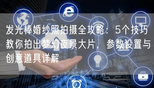 发光棒婚纱照拍摄全攻略：5个技巧教你拍出梦幻夜景大片，参数设置与创意道具详解