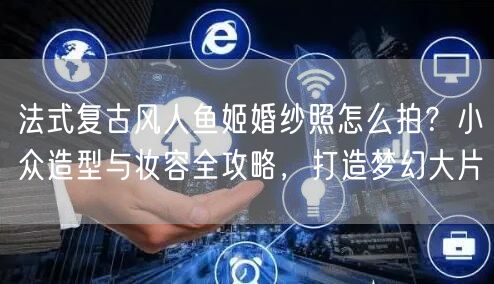法式复古风人鱼姬婚纱照怎么拍？小众造型与妆容全攻略，打造梦幻大片