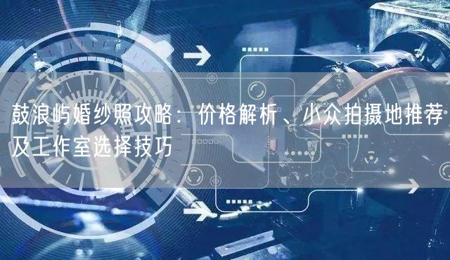 鼓浪屿婚纱照攻略：价格解析、小众拍摄地推荐及工作室选择技巧