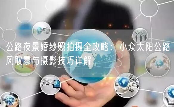 公路夜景婚纱照拍摄全攻略:小众太阳公路风取景与摄影技巧详解