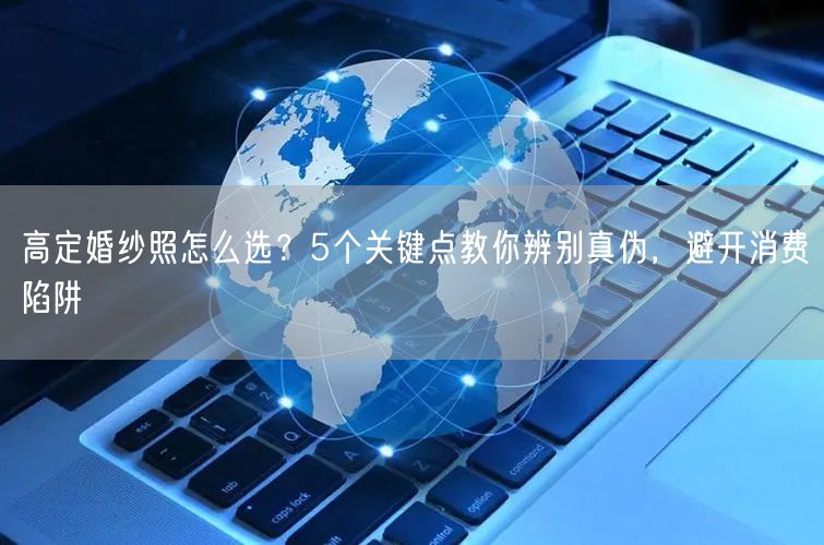 高定婚纱照怎么选？5个关键点教你辨别真伪，避开消费陷阱