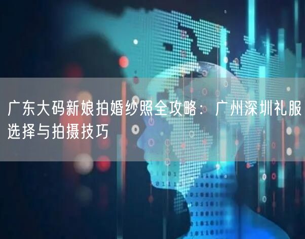 广东大码新娘拍婚纱照全攻略：广州深圳礼服选择与拍摄技巧