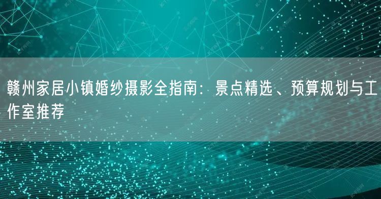 赣州家居小镇婚纱摄影全指南：景点精选、预算规划与工作室推荐