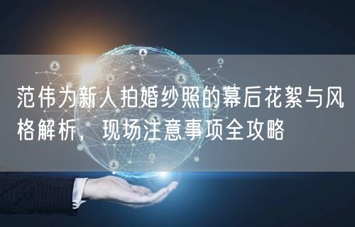 范伟为新人拍婚纱照的幕后花絮与风格解析，现场注意事项全攻略