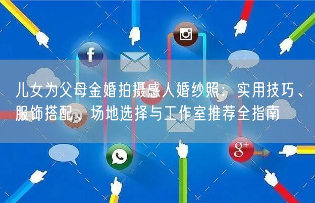 儿女为父母金婚拍摄感人婚纱照：实用技巧、服饰搭配、场地选择与工作室推荐全指南