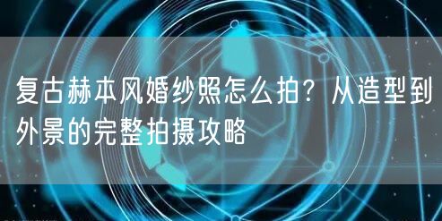 复古赫本风婚纱照怎么拍？从造型到外景的完整拍摄攻略