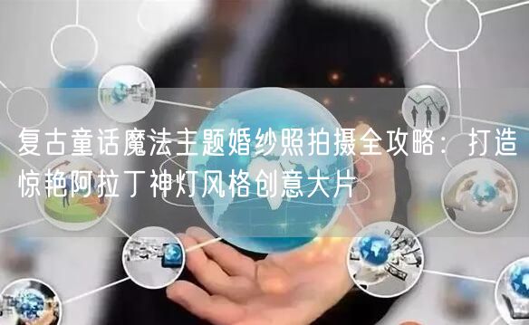 复古童话魔法主题婚纱照拍摄全攻略:打造惊艳阿拉丁神灯风格创意大片